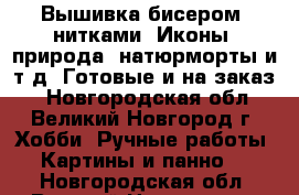 Вышивка бисером, нитками. Иконы, природа, натюрморты и т.д. Готовые и на заказ. - Новгородская обл., Великий Новгород г. Хобби. Ручные работы » Картины и панно   . Новгородская обл.,Великий Новгород г.